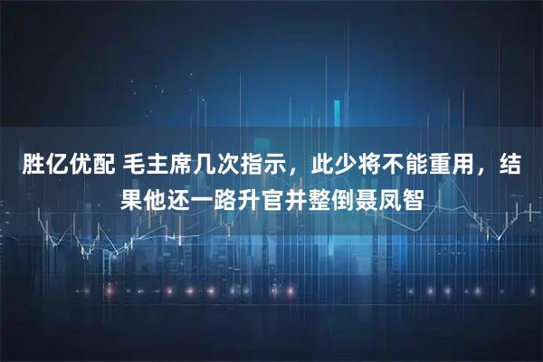 胜亿优配 毛主席几次指示，此少将不能重用，结果他还一路升官并整倒聂凤智