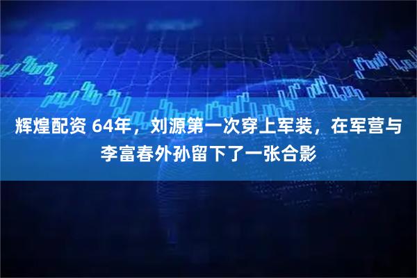 辉煌配资 64年，刘源第一次穿上军装，在军营与李富春外孙留下了一张合影