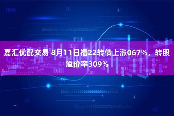 嘉汇优配交易 8月11日福22转债上涨067%，转股溢价率309%