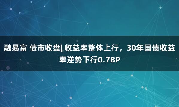 融易富 债市收盘| 收益率整体上行，30年国债收益率逆势下行0.7BP