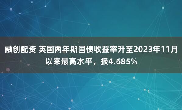 融创配资 英国两年期国债收益率升至2023年11月以来最高水平，报4.685%