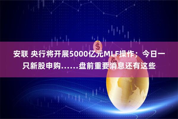 安联 央行将开展5000亿元MLF操作；今日一只新股申购……盘前重要消息还有这些