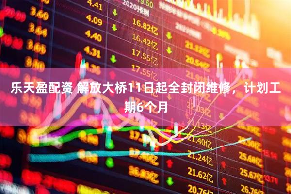 乐天盈配资 解放大桥11日起全封闭维修,计划工期6个月