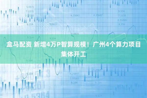 盒马配资 新增4万P智算规模!广州4个算力项目集体开工