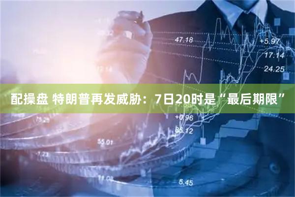 配操盘 特朗普再发威胁：7日20时是“最后期限”